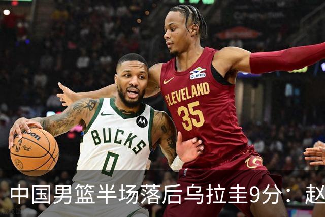 中国男篮半场落后乌拉圭9分：赵继伟复出险引冲突 赵嘉义12分